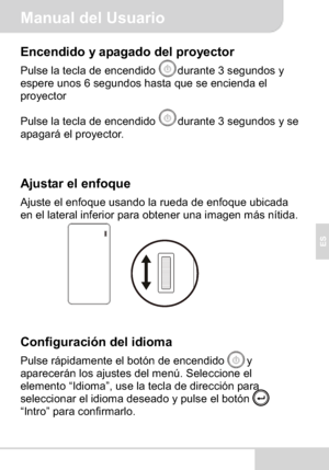 Page 53Manual del Usuario
ES
Encendido y apagado del proyector
Pulse la tecla de encendido  durante 3 segundos y 
espere unos 6 segundos hasta que se encienda el 
proyector
Pulse la tecla de encendido  durante 3 segundos y se 
apagará el proyector.
Ajustar el enfoque
Ajuste el enfoque usando la rueda de enfoque ubicada 
en el lateral inferior para obtener una imagen más nítida.
Configuración del idioma
Pulse rápidamente el botón de encendido        y 
aparecerán los ajustes del menú. Seleccione el 
elemento...