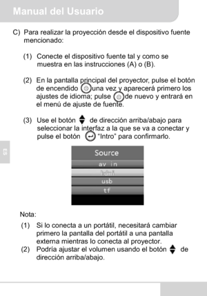 Page 56Manual del Usuario
ES
C) Para realizar la proyección desde el dispositivo fuente 
mencionado:
(1) Conecte el dispositivo fuente tal y como se 
muestra en las instrucciones (A) o (B).
(2) En la pantalla principal del proyector, pulse el botón 
de encendido    una vez y aparecerá primero los 
ajustes de idioma; pulse        de nuevo y entrará en 
el menú de ajuste de fuente.
(3) Use el botón    de dirección arriba/abajo para 
seleccionar la interfaz a la que se va a conectar y 
pulse el botón     “Intro”...