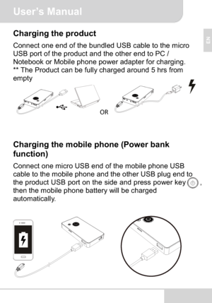Page 7User’s Manual
EN
Charging the product
Connect one end of the bundled USB cable to the micro 
USB port of the product and the other end to PC / 
Notebook or Mobile phone power adapter for charging.
** The Product can be fully charged around 5 hrs from 
empty
OR
Charging the mobile phone (Power bank 
function)
Connect one micro USB end of the mobile phone USB 
cable to the mobile phone and the other USB plug end to 
the product USB port on the side and press power key        ,
then the mobile phone battery...