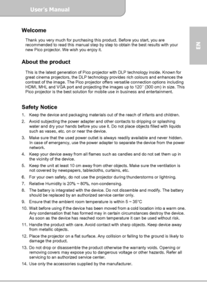 Page 1User’s Manual  
             Page 1
EN 
Welcome   Thank you very much for purchasing this product. Before you start, you are 
recommended to read this manual step by step to obtain the best results with your 
new Pico projector. We wish you enjoy it.   
 
About the product 
 
This is the latest generation of Pico projector with DLP technology inside. Known for 
great cinema projectors, the DLP technology provides rich colours and enhances the 
contrast of the image. The Pico projector offers versatile...