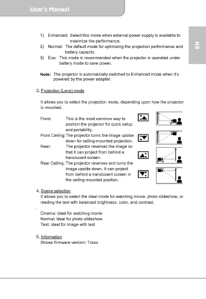 Page 11User’s Manual  
             Page 11
EN 
 
1)    Enhanced:  Select this mode when external power supply is available to 
maximize the performance. 
2)    Normal:  The default mode for optimizing the projection performance and 
battery capacity. 
3)    Eco:  This mode is recommended when the projector is operated under 
battery mode to save power. 
 
Note:  The projector is automatically switched to Enhanced mode when It’s 
powered by the power adapter.
 
 
3. Projection (Lens) mode
 
 
It allows you to...