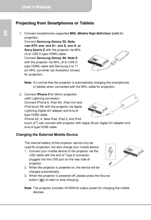 Page 12User’s Manual  
             Page 12
EN 
Projecting from Smartphones or Tablets 
 
1. Connect smartphones supported MHL (Mobile High-Definition Link) for 
projection. 
Connect Samsung Galaxy S2, Note; 
new HTC one, one X+, one X, one S; or 
Sony Xperia Z with the projector via MHL 
(A to USB D type HDMI) cable. 
Connect Samsung Galaxy S4, Note II 
with the projector via MHL (A to USB D 
type HDMI) cable and Samsung 5 to 11 
pin MHL converter (as illustration shows) 
for projection.   
 
Note: It’s normal...