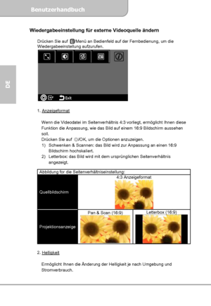 Page 24Benutzerhandbuch  
             Seite 10
DE 
Wiedergabeeinstellung für externe Videoquelle ändern 
 
Drücken Sie auf /Menü an Bedienfeld auf der Fernbedienung, um die 
Wiedergabeeinstellung aufzurufen. 
    
     
1. Anzeigeformat 
 
Wenn die Videodatei im Seitenverhältnis 4:3 vorliegt, ermöglicht Ihnen diese 
Funktion die Anpassung, wie das Bild auf einem 16:9 Bildschirm aussehen 
soll. 
Drücken Sie auf ◎/OK, um die Optionen anzuzeigen. 
1)  Schwenken & Scannen: das Bild wird zur Anpassung an einen 16:9...