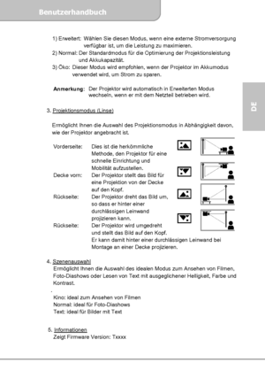 Page 25Benutzerhandbuch  
             Seite 11
DE 
1) Erweitert:  Wählen Sie diesen Modus, wenn eine externe Stromversorgung 
verfügbar ist, um die Leistung zu maximieren. 
2) Normal: Der Standardmodus für die Optimierung der Projektionsleistung 
und Akkukapazität.
 3) Öko:  Dieser Modus wird empfohlen, wenn der Projektor im Akkumodus 
verwendet wird, um Strom zu sparen.  
Anmerkung: Der Projektor wird automatisch in Erweiterten Modus 
wechseln, wenn er mit dem Netzteil betrieben wird. 
 
3. Projektionsmodus...