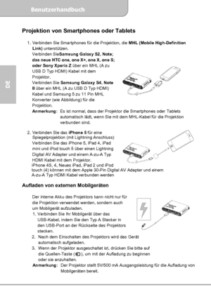 Page 26Benutzerhandbuch  
             Seite 12
DE 
Projektion von Smartphones oder Tablets 
 
1.  Verbinden Sie Smartphones für die Projektion, die MHL (Mobile High-Definition 
Link) unterstützen. 
Verbinden SieSamsung Galaxy S2, Note; 
das neue HTC one, one X+, one X, one S; 
oder Sony Xperia Z über ein MHL (A zu 
USB D Typ HDMI) Kabel mit dem 
Projektor. 
Verbinden Sie Samsung Galaxy S4, Note 
II über ein MHL (A zu USB D Typ HDMI) 
Kabel und Samsung 5 zu 11 Pin MHL 
Konverter (wie Abbildung) für die...