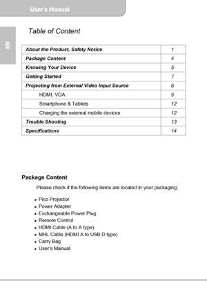 Page 4User’s Manual  
             Page 4
EN 
Table of Content 
About the Product, Safety Notice 
1 
Package Content 
4 
Knowing Your Device 
5 
Getting Started 
7 
Projecting from External Video Input Source 
8 
HDMI, VGA 
9 
Smartphone & Tablets 
12 
Charging the external mobile devices 
12 
Trouble Shooting 
13 
Specifications 
14 
 
 
 
 
 
 
Package Content 
 Please check if the following items are located in your packaging: 
 
Pico Projector 
Power Adapter 
Exchangeable Power Plug 
Remote Control...