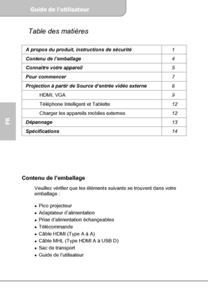 Page 32Guide de l’utilisateur  
             Page 4
FR 
Table des matières 
A propos du produit, instructions de sécurité 
1 
Contenu de l’emballage 
4 
Connaître votre appareil 
5 
Pour commencer 
7 
Projection à partir de Source d’entrée vidéo externe 
8 
HDMI, VGA 
9 
Téléphone Intelligent et Tablette 
12 
Charger les appareils mobiles externes 
12 
Dépannage 
13 
Spécifications 
14 
 
 
 
 
 
 
Contenu de l’emballage 
 Veuillez vérifier que les éléments suivants se trouvent dans votre 
emballage : 
 
Pico...