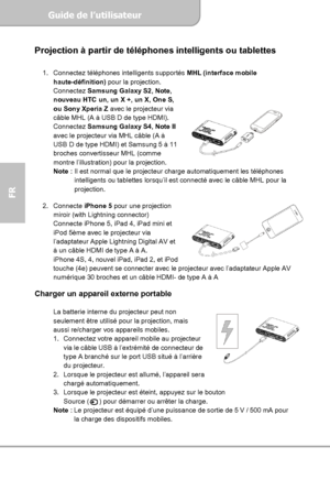Page 40Guide de l’utilisateur  
             Page 12
FR 
Projection à partir de téléphones intelligents ou tablettes 
 
1.  Connectez téléphones intelligents supportés MHL (interface mobile 
haute-définition) pour la projection. 
Connectez Samsung Galaxy S2, Note, 
nouveau HTC un, un X +, un X, One S, 
ou Sony Xperia Z avec le projecteur via 
câble MHL (A à USB D de type HDMI). 
Connectez Samsung Galaxy S4, Note II 
avec le projecteur via MHL câble (A à 
USB D de type HDMI) et Samsung 5 à 11 
broches...