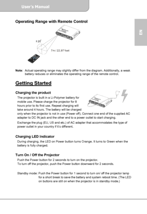 Page 7User’s Manual  
             Page 7
EN 
Operating Range with Remote Control 
 
 
Note:  Actual operating range may slightly differ from the diagram. Additionally, a weak 
battery reduces or eliminates the operating range of the remote control. 
 
Getting Started  Charging the product The projector is built in a Li-Polymer battery for 
mobile use. Please charge the projector for 8 
hours prior to its first use. Repeat charging will 
take around 4 hours. The battery will be charged 
only when the projector...