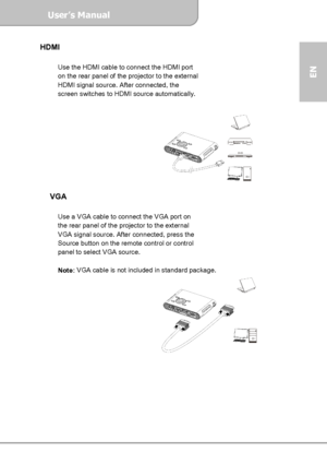 Page 9User’s Manual  
             Page 9
EN 
HDMI  
 
Use the HDMI cable to connect the HDMI port 
on the rear panel of the projector to the external 
HDMI signal source. After connected, the 
screen switches to HDMI source automatically. 
 
 
 
 
 
 
 
 
 
 
 
 
VGA  
 
Use a VGA cable to connect the VGA port on 
the rear panel of the projector to the external 
VGA signal source. After connected, press the 
Source button on the remote control or control 
panel to select VGA source. 
 
Note: VGA cable is not...
