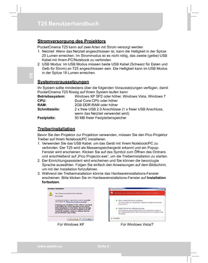 Page 16Downloaded from www.Manualslib.com manuals search engine Downloaded From projector-manual.com Aiptek Manualswww.aiptek.eu  Seite 6
EN
DE
FR
IT
TU
T25 Benutzerhandbuch
Stromversorgung des Projektors
PocketCinema T25 kann auf zwei Arten mit Strom versorgt werden 
1.  Netzteil: Wenn das Netzteil angeschlossen ist, kann die Helligkeit in der Spitze 
25 Lumen erreichen. Im Strommodus ist es nicht nötig, das zweite (gelbe) USB 
Kabel mit Ihrem PC/Notebook zu verbinden.
2.  USB Modus: Im USB Modus müssen beide...