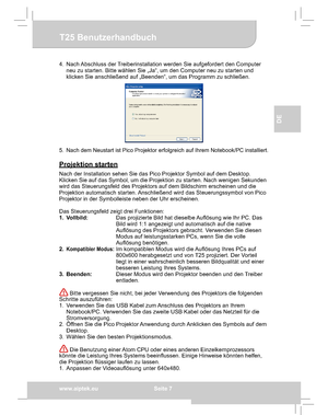 Page 17Downloaded from www.Manualslib.com manuals search engine Downloaded From projector-manual.com Aiptek Manualswww.aiptek.eu  Seite 7
EN
DE
FR
IT
TU
T25 Benutzerhandbuch
4.  Nach Abschluss der Treiberinstallation werden Sie aufgefordert den Computer  
neu zu starten. Bitte wählen Sie „Ja“, um den Computer neu zu starten und 
klicken Sie anschließend auf „Beenden“, um das Programm zu schließen.
5. Nach dem Neustart ist Pico Projektor erfolgreich auf Ihrem Notebook/PC installiert.
Projektion starten
Nach der...