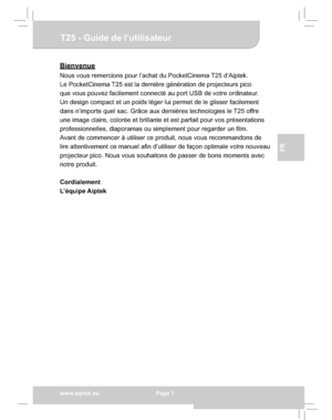 Page 21Downloaded from www.Manualslib.com manuals search engine Downloaded From projector-manual.com Aiptek Manualswww.aiptek.eu  Page 1
EN
DEFr
FR
IT
TU
T25 - Guide de l’utilisateur
Bienvenue
Nous vous remercions pour l’achat du PocketCinema T25 d’Aiptek. 
Le PocketCinema T25 est la dernière génération de projecteurs pico 
que vous pouvez facilement connecté au port USB de votre ordinateur. 
Un design compact et un poids léger lui permet de le glisser facilement 
dans n’importe quel sac. Grâce aux dernières...