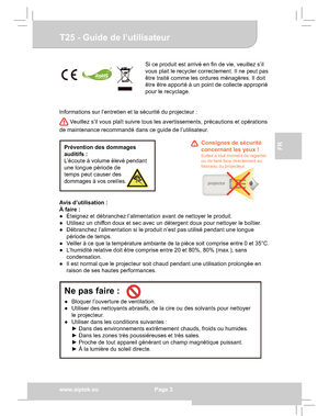 Page 23Downloaded from www.Manualslib.com manuals search engine Downloaded From projector-manual.com Aiptek Manualswww.aiptek.eu  Page 3
EN
DEFr
FR
IT
TU
T25 - Guide de l’utilisateur
Si ce produit est arrivé en ﬁn de vie, veuillez s’il  
vous plait le recycler correctement. Il ne peut pas 
être traité comme les ordures ménagères. Il doit 
être être apporté à un point de collecte approprié 
pour le recyclage.
Informations sur l’entretien et la sécurité du projecteur :
 Veuillez s’il vous plaît suivre tous les...