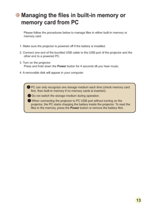 Page 151313
UEXLOWLQPHPRU\RU
memory card. 
1. Make sure the projector is powered off if the battery is installed.
2. Connect one end of the bundled USB cable to the USB port of the projector and the 
other end to a powered PC.
3. Turn on the projector:
Press and hold down the Power button for 4 seconds till you hear music. 
4. A removable disk will appear in your computer. 
 PC can only recognize one storage medium each time (check memory card 

 Do not switch the storage medium during operation.
 When...