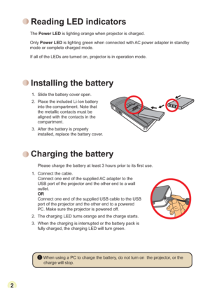 Page 42
H
1. Connect the cable.
Connect one end of the supplied AC adapter to the 
USB port of the projector and the other end to a wall 
outlet.
OR
Connect one end of the supplied USB cable to the USB 
port of the projector and the other end to a powered 
PC. Make sure the projector is powered off.
2. The charging LED turns orange and the charge starts.
3.
When the charging is interrupted or the battery pack is 
fully charged, the charging LED will turn green.
 When using a PC to charge the battery, do not...