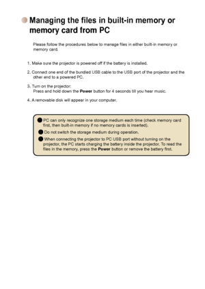 Page 15
11

     Please follow the procedures below to manage files in either built-in memory or memory card. 
1. Make sure the projector is powered off if the battery is installed.  2. Connect one end of the bundled USB cable to the USB port of the proje\
ctor and the other end to a powered PC.  
3. Turn on the projector: Press and hold down the Power button for 4 seconds till you hear music. 
4. A removable disk will appear in your computer. 
             
 PC can only recognize one storage medium...