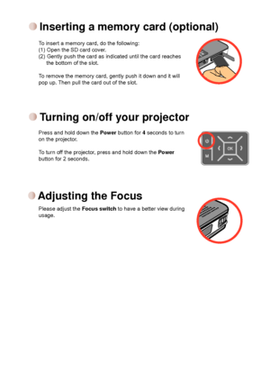 Page 5


To insert a memory card, do the following:(1) Open the SD card cover. (2) Gently push the card as indicated until the card reaches the bottom of the slot. 
To remove the memory card, gently push it down and it will pop up. Then pull the card out of the slot. 
Inserting a memory card (optional)
Press and hold down the Power button for 4 seconds to turn on the projector.
To turn off the projector, press and hold down the Power button for 2 seconds.
Turning on/off your projector
Adjusting the Focus...