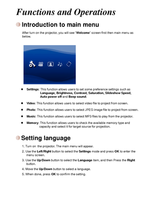 Page 6
44

Introduction to main menu
After turn on the projector, you will see “Welcome” screen first then main menu as below.
Settings: This function allows users to set some preference settings such as                  Language, Brightness, Contrast, Saturation, Slideshow Speed,                  Auto power off and Beep sound.  
Video: This function allows users to select video file to project from screen.  
Photo: This function allows users to select JPEG image file to project from screen.  
Music: This...