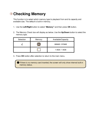 Page 7


This function is to select which memory type to playback from and its ca\
pacity and available size. The default is built-in memory.
1.  Use the
 Left/Right button to select “Memory” and then press OK button.
  2.   The Memory Check box will display as below. Use the Up/Down button to select the memory type.
Selection MemoryAvailable/Capacity
669MB / 979MB
1.9GB / 1.9GB
3.  Press OK button after selection to return to the main menu.
Checking Memory
 If there is no memory card inserted, the...