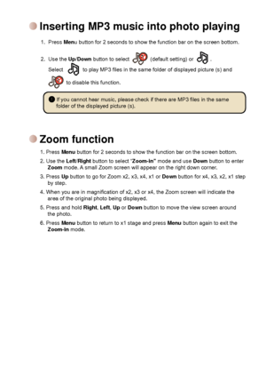 Page 10


Zoom function
1. Press Menu button for 2 seconds to show the function bar on the screen bottom. 
2. Use the Left/Right button to select “Zoom-in” mode and use Down button to enter Zoom mode. A small Zoom screen will appear on the right down corner.
3. Press Up button to go for Zoom x2, x3, x4, x1 or Down button for x4, x3, x2, x1 step by step.
4. When you are in magnification of x2, x3 or x4, the Zoom screen will indicate the area of the original photo being displayed.
5. Press and hold...