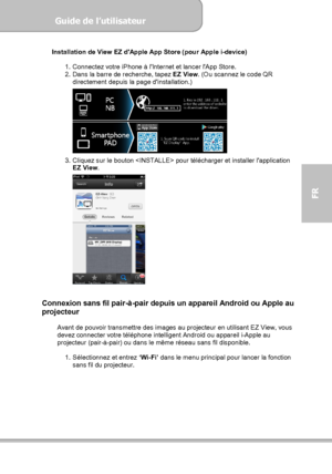 Page 101Guide de l’utilisateur  
             Page 29
FR 
Installation de View EZ dApple App Store (pour Apple i-device) 
 
1.  Connectez votre iPhone à lInternet et lancer lApp Store. 
2.  Dans la barre de recherche, tapez EZ View. (Ou scannez le code QR 
directement depuis la page dinstallation.) 
 
3.  Cliquez sur le bouton  pour télécharger et installer lapplication 
EZ View. 
 
 
 
Connexion sans fil pair-à-pair depuis un appareil Android ou Apple au 
projecteur 
 
Avant de pouvoir transmettre des images au...