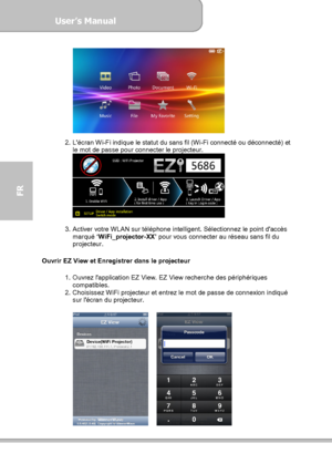 Page 102User’s Manual  
             Page 30
FR 
 
 
2.  Lécran Wi-Fi indique le statut du sans fil (Wi-Fi connecté ou déconnecté) et 
le mot de passe pour connecter le projecteur. 
 
 
3.  Activer votre WLAN sur téléphone intelligent. Sélectionnez le point daccès 
marqué ‘WiFi_projector-XX’ pour vous connecter au réseau sans fil du 
projecteur. 
 
Ouvrir EZ View et Enregistrer dans le projecteur 
 
1.  Ouvrez lapplication EZ View. EZ View recherche des périphériques 
compatibles. 
2.  Choisissez WiFi projecteur...