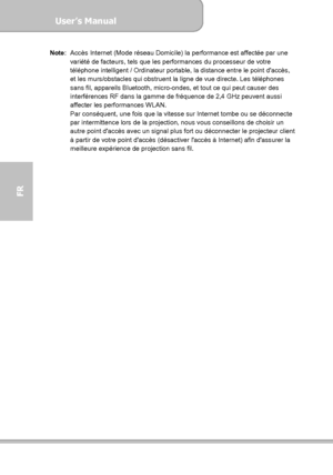 Page 106User’s Manual  
             Page 34
FR 
Note:  Accès Internet (Mode réseau Domicile) la performance est affectée par une 
variété de facteurs, tels que les performances du processeur de votre 
téléphone intelligent / Ordinateur portable, la distance entre le point daccès, 
et les murs/obstacles qui obstruent la ligne de vue directe. Les téléphones 
sans fil, appareils Bluetooth, micro-ondes, et tout ce qui peut causer des 
interférences RF dans la gamme de fréquence de 2,4 GHz peuvent aussi 
affecter...