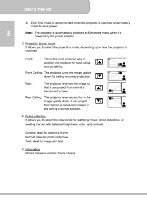 Page 12User’s Manual  
             Page 12
EN 
3)  Eco: This mode is recommended when the projector is operated under battery 
mode to save power. 
 
Note:  The projector is automatically switched to Enhanced mode when It’s 
powered by the power adapter. 
 
3. Projection (Lens) mode
 
It allows you to select the projection mode, depending upon how the projector is 
mounted. 
 
Front:  This is the most common way to 
position the projector for quick setup 
and portability. 
Front Ceiling: The projector turns...