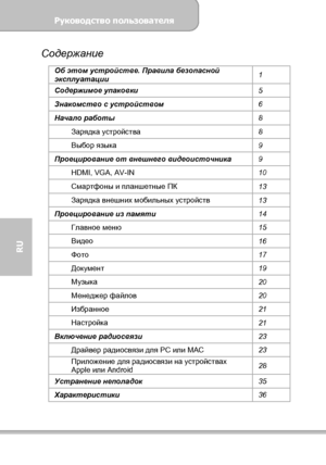 Page 112Руководство пользователя 
             Страница 4 
RU 
Содержание 
Об этом устройстве. Правила безопасной 
эксплуатации 1 
Содержимое упаковки 
5 
Знакомство с устройством 
6 
Начало работы 
8 
Зарядка устройства 
8 
Выбор языка 
9 
Проецирование от внешнего видеоисточника 
9 
HDMI, VGA, AV-IN 
10 
Смартфоны и планшетные ПК 
13 
Зарядка внешних мобильных устройств 
13 
Проецирование из памяти 
14 
Главное меню 
15 
Видео 
16 
Фото 
17 
Документ 
19 
Музыка 
20 
Менеджер файлов 
20 
Избранное 
21...