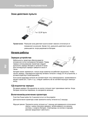 Page 116Руководство пользователя 
             Страница 8 
RU 
Зона действия пульта 
 
 
Примечание: Реальная зона действия пульта может немного отличаться от 
показанной на рисунке. Кроме того, дальность действия пульта 
уменьшается, когда разряжается батарея. 
 
Начало работы  Зарядка устройства Мобильность проектора обеспечивается 
встроенной литий-полимерной батареей. Перед 
первым использованием проектора следует 
выполнить зарядку батареи в течение 8 часов. 
Для последующих зарядок требуется около 4...