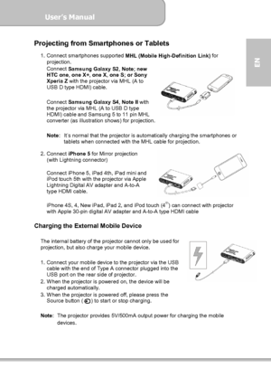 Page 13User’s Manual  
             Page 13
EN 
Projecting from Smartphones or Tablets 
1. Connect smartphones supported 
MHL (Mobile High-Definition Link) for 
projection. 
Connect 
Samsung Galaxy S2, Note; new 
HTC one, one X+, one X, one S; or Sony 
Xperia Z with the projector via MHL (A to 
USB D type HDMI) cable. 
 
Connect 
Samsung Galaxy S4, Note II with 
the projector via MHL (A to USB D type 
HDMI) cable and Samsung 5 to 11 pin MHL 
converter (as illustration shows) for projection.   
 
Note: It’s...