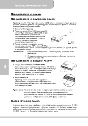 Page 122Руководство пользователя 
             Страница 14 
RU 
Проецирование из памяти  Проецирование из внутренней памяти 
Проектор имеет 2-Гб внутреннюю память, 1,2 Гб которой используются для хранения 
файлов. Для проецирования следует загрузить мультимедийные файлы с вашего ПК 
или ноутбука во внутреннюю память: 
1. Включите ПК и проектор. 
2. Подключите порт Micro-USB проектора к ПК 
или ноутбуку с помощью кабеля USB. Экран 
и вентилятор после установления 
соединения автоматически отключаются 
для...