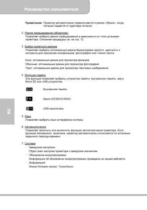 Page 130Руководство пользователя 
             Страница 22 
RU 
Примечание: Проектор автоматически переключается в режим «Яркий», когда 
питание подается от адаптера питания. 
 
2. Режим проецирования (объектива)
 
Позволяет выбрать режим проецирования в зависимости от типа установки 
проектора. Описание процедуры см. на стр. 12. 
 
3. Выбор сюжетного режима
 
Позволяет выбрать оптимальный режим балансировки яркости, цветности и 
контраста для просмотра кинофильмов, фотографий или чтения текста. 
. 
Кино:...