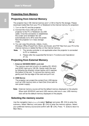 Page 14User’s Manual  
             Page 14
EN 
Projecting from Memory  Projecting from Internal Memory 
The projector has 2 GB internal memory and 1.2 GB is free for file storage. Please 
download media files from your PC or Notebook to the internal memory for projection: 
1.  Turn on the PC and the projector. 
2.  Connect the micro-USB port of the 
projector to the PC or Notebook via USB 
cable. Once the connection is established, 
the screen and ventilation fan will 
automatically turns off to save the...