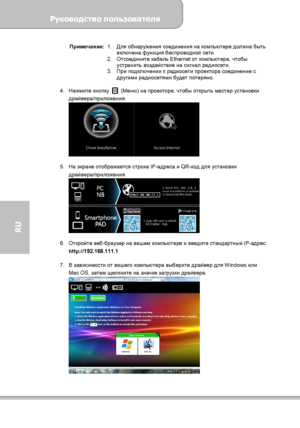 Page 132Руководство пользователя 
             Страница 24 
RU 
Примечание:
1. Для обнаружения соединения на компьютере должна быть 
включена функция беспроводной сети. 
2. Отсоедините кабель Ethernet от компьютера, чтобы 
устранить воздействие на сигнал радиосети. 
3. При подключении к радиосети проектора соединение с 
другими радиосетями будет потеряно.
 
 
4. Нажмите кнопку 
 (Меню) на проекторе, чтобы открыть мастер установки 
драйвера/приложения. 
 
 
5. На экране отображается строка IP-адреса и QR-код для...