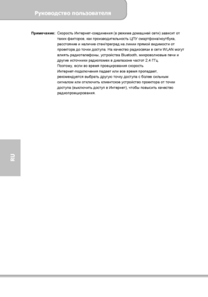 Page 142Руководство пользователя 
             Страница 34 
RU 
Примечание: Скорость Интернет-соединения (в режиме домашней сети) зависит от 
таких факторов, как производительность ЦПУ смартфона/ноутбука, 
расстояние и наличие стен/преград на линии прямой видимости от 
проектора до точки доступа. На качество радиосвязи в сети WLAN могут 
влиять радиотелефоны, устройства Bluetooth, микроволновые печи и 
другие источники радиопомех в диапазоне частот 2,4 ГГц. 
Поэтому
, если во время проецирования скорость...