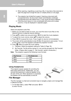 Page 20User’s Manual  
             Page 20
EN 
2. When opening, magnifying or panning a file, it may take a few seconds to 
open the page due to large file size or multiple photos on one page. 
 
3.  The projector has limited font support. Opening a document with 
unsupported fonts, the document viewer automatically substitutes 
unsupported fonts with default fonts. It may cause the layout different. 
4.  If the document layout is more complicated with photo and multiple 
columns, it may be displayed in...