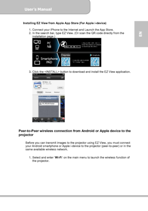 Page 29User’s Manual  
             Page 29
EN 
Installing EZ View from Apple App Store (For Apple i-device) 
 
1.  Connect your iPhone to the Internet and Launch the App Store.   
2.  In the search bar, type EZ View. (Or scan the QR code directly from the 
installation page.) 
 
 
3.  Click the  button to download and install the EZ View application. 
 
 
 
Peer-to-Peer wireless connection from Android or Apple device to the 
projector  
 
Before you can transmit images to the projector using EZ View, you must...