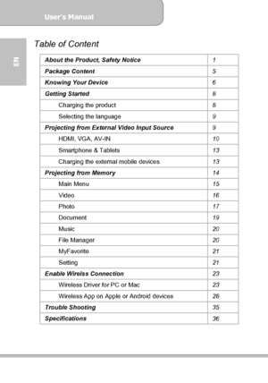 Page 4User’s Manual  
             Page 4
EN 
Table of Content 
About the Product, Safety Notice 
1 
Package Content 
5 
Knowing Your Device 
6 
Getting Started 
8 
Charging the product 
8 
Selecting the language 
9 
Projecting from External Video Input Source 
9 
HDMI, VGA, AV-IN 
10 
Smartphone & Tablets 
13 
Charging the external mobile devices 
13 
Projecting from Memory 
14 
Main Menu 
15 
Video 
16 
Photo 
17 
Document 
19 
Music 
20 
File Manager 
20 
MyFavorite 
21 
Setting 
21 
Enable Wirelss...