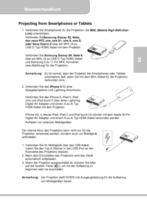 Page 49Benutzerhandbuch  
             Seite 13
DE 
Projecting from Smartphones or Tablets 
1.  Verbinden Sie Smartphones für die Projektion, die 
MHL (Mobile High-Definition 
Link) unterstützen. 
Verbinden Sie
Samsung Galaxy S2, Note; 
das neue HTC one, one X+, one X, one S; 
oder Sony Xperia Z über ein MHL (A zu 
USB D Typ HDMI) Kabel mit dem Projektor. 
 
Verbinden Sie 
Samsung Galaxy S4, Note II 
über ein MHL (A zu USB D Typ HDMI) Kabel 
und Samsung 5 zu 11 Pin MHL Konverter 
(wie Abbildung) für die...
