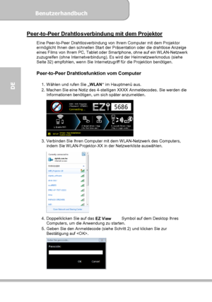 Page 62Benutzerhandbuch  
             Seite 26
DE 
Peer-to-Peer Drahtlosverbindung mit dem Projektor 
Eine Peer-to-Peer Drahtlosverbindung von Ihrem Computer mit dem Projektor 
ermöglicht Ihnen den schnellen Start der Präsentation oder die drahtlose Anzeige 
eines Films von Ihrem PC, Tablet oder Smartphone, ohne auf ein WLAN-Netzwerk 
zuzugreifen (ohne Internetverbindung). Es wird der Heimnetzwerkmodus (siehe 
Seite 32) empfohlen, wenn Sie Internetzugriff für die Projektion benötigen. 
 
Peer-to-Peer...