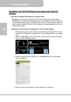 Page 64Benutzerhandbuch  
             Seite 28
DE 
Installation der WLAN-Software auf Apple oder Android Geräten  
EZ View für Android Smartphone und Apple iGerät 
 
EZ View ist eine Anwendung, die auf Ihrem Android Smartphone oder Apple 
iGerät läuft und Fotos oder Präsentationen an den Projektor sendet. EZ View wird 
nur für Drahtlosverbindungen verwendet. Wenn Sie Ihr Telefon über ein Kabel mit 
dem Projektor verbinden, können Sie die integrierte Videoausgangsfunktion Ihres 
Telefons verwenden....