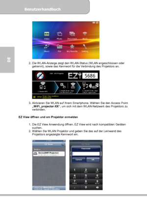 Page 66Benutzerhandbuch  
             Seite 30
DE  
 
2.  Die WLAN-Anzeige zeigt den WLAN-Status (WLAN angeschlossen oder 
getrennt), sowie das Kennwort für die Verbindung des Projektors an. 
 
3.  Aktivieren Sie WLAN auf Ihrem Smartphone. Wählen Sie den Access Point 
„WiFi_projector-XX“, um sich mit dem WLAN-Netzwerk des Projektors zu 
verbinden. 
 
EZ View öffnen und am Projektor anmelden 
 
1.  Die EZ View Anwendung öffnen. EZ View wird nach kompatiblen Geräten 
suchen. 
2.  Wählen Sie WLAN Projektor und...