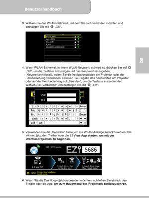 Page 69Benutzerhandbuch  
             Seite 33
DE 
3.  Wählen Sie das WLAN-Netzwerk, mit dem Sie sich verbinden möchten und 
bestätigen Sie mit ◎
 „OK“. 
 
 
 
4.  Wenn WLAN Sicherheit in Ihrem WLAN-Netzwerk aktiviert ist, drücken Sie auf ◎
 
„OK“, um die Tastatur anzuzeigen und das Kennwort einzugeben 
(Netzwerkschlüssel), indem Sie die Navigationstasten am Projektor oder der 
Fernbedienung verwenden. Drücken Sie Eingabe des Kennwortes am Projektor 
oder auf der Fernbedienung auf „Beenden“, um die Tastatur...