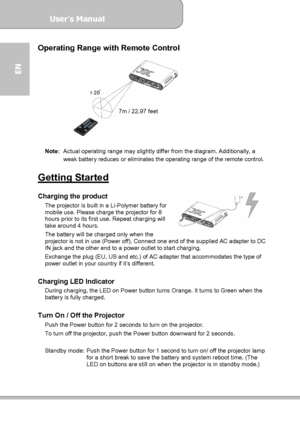 Page 8User’s Manual  
             Page 8
EN 
Operating Range with Remote Control 
 
 
Note:  Actual operating range may slightly differ from the diagram. Additionally, a 
weak battery reduces or eliminates the operating range of the remote control. 
 
Getting Started  Charging the product The projector is built in a Li-Polymer battery for 
mobile use. Please charge the projector for 8 
hours prior to its first use. Repeat charging will 
take around 4 hours. 
The battery will be charged only when the...