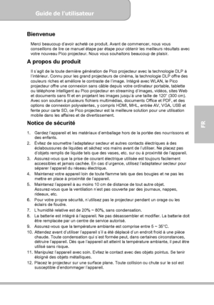 Page 73Guide de l’utilisateur  
             Page 1
FR 
Bienvenue 
Merci beaucoup d’avoir acheté ce produit. Avant de commencer, nous vous 
conseillons de lire ce manuel étape par étape pour obtenir les meilleurs résultats avec 
votre nouveau Pico projecteur. Nous vous souhaitons beaucoup de plaisir.     
A propos du produit 
Il s’agit de la toute dernière génération de Pico projecteur avec la technologie DLP à 
l’intérieur. Connu pour les grand projecteurs de cinéma, la technologie DLP offre des 
couleurs...