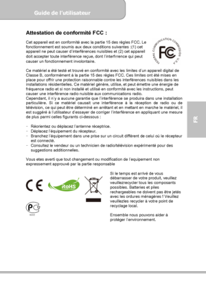 Page 75Guide de l’utilisateur  
             Page 3
FR 
Attestation de conformité FCC : 
Cet appareil est en conformité avec la partie 15 des règles FCC. Le 
fonctionnement est soumis aux deux conditions suivantes :(1) cet 
appareil ne peut causer d’interférences nuisibles et (2) cet appareil 
doit accepter toute interférence reçue, dont l’interfé
rence qui peut 
causer un fonctionnement involontaire. 
 
Ce matériel a été testé et trouvé en conformité avec les limites d’un appareil digital de 
Classe B,...