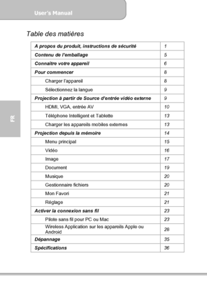 Page 76User’s Manual  
             Page 4
FR 
Table des matières 
A propos du produit, instructions de sécurité 
1 
Contenu de l’emballage 
5 
Connaître votre appareil 
6 
Pour commencer 
8 
Charger l’appareil 
8 
Sélectionnez la langue 
9 
Projection à partir de Source d’entrée vidéo externe 
9 
HDMI, VGA, entrée AV 
10 
Téléphone Intelligent et Tablette 
13 
Charger les appareils mobiles externes 
13 
Projection depuis la mémoire 
14 
Menu principal 
15 
Vidéo 
16 
Image 
17 
Document 
19 
Musique 
20...