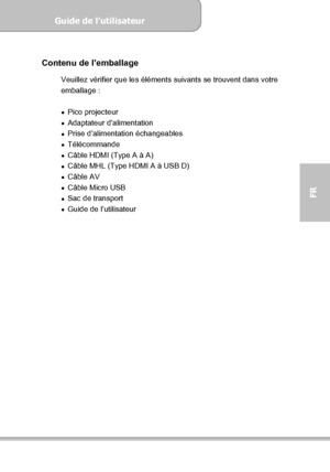 Page 77Guide de l’utilisateur  
             Page 5
FR 
 
Contenu de l’emballage 
Veuillez vérifier que les éléments suivants se trouvent dans votre 
emballage : 
 
 Pico projecteur 
 Adaptateur d’alimentation 
  Prise d’alimentation échangeables 
 Télécommande 
  Câble HDMI (Type A à A) 
  Câble MHL (Type HDMI A à USB D) 
 Câble AV 
  Câble Micro USB 
 Sac de transport 
  Guide de l’utilisateur 
 
 
Downloaded From projector-manual.com Aiptek Manuals 